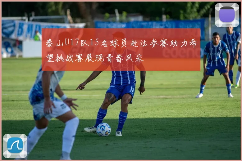 泰山U17队15名球员赴法参赛助力希望挑战赛展现青春风采