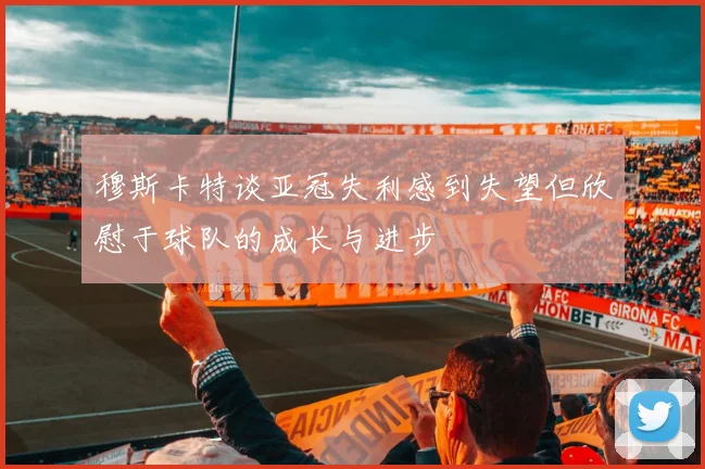 穆斯卡特谈亚冠失利感到失望但欣慰于球队的成长与进步