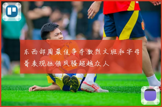 东西部周最佳争夺激烈文班和字母哥表现独领风骚超越众人