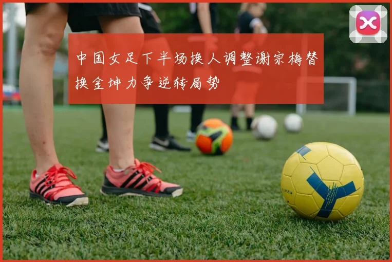 中国女足下半场换人调整谢宗梅替换金坤力争逆转局势