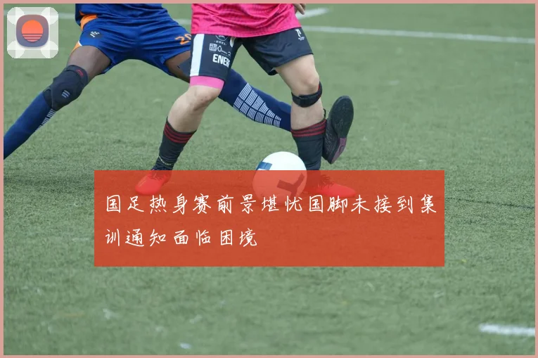 国足热身赛前景堪忧国脚未接到集训通知面临困境