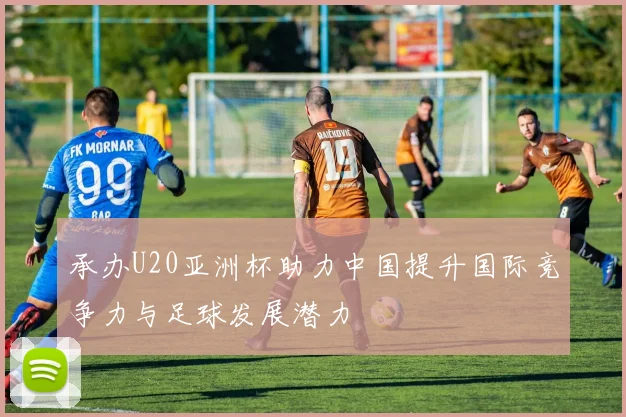 承办U20亚洲杯助力中国提升国际竞争力与足球发展潜力