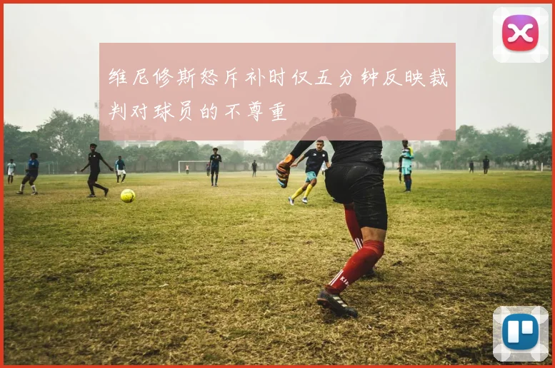 维尼修斯怒斥补时仅五分钟反映裁判对球员的不尊重