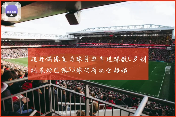追赶偶像皇马球员单年进球数C罗创纪录姆巴佩53球仍有机会超越