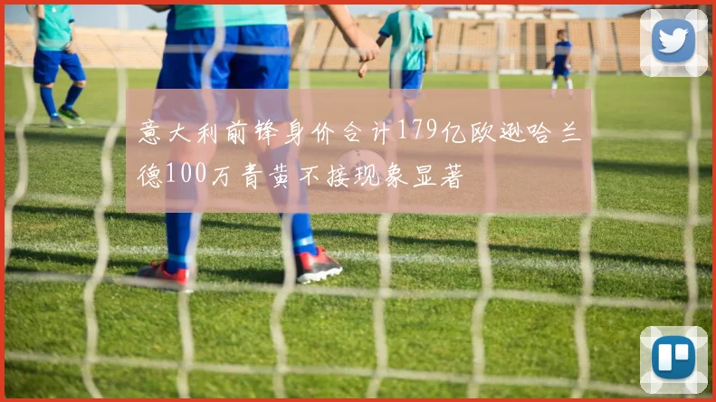 意大利前锋身价合计179亿欧逊哈兰德100万青黄不接现象显著