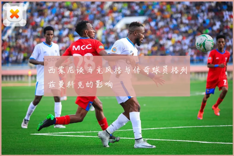 西蒙尼谈马竞风格与传奇球员格列兹曼科克的影响