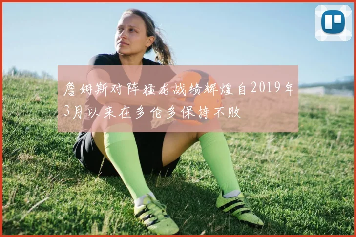 詹姆斯对阵猛龙战绩辉煌自2019年3月以来在多伦多保持不败