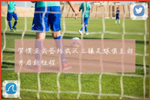 贺惯正式签约武汉三镇足球俱乐部开启新征程