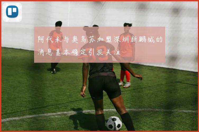 阿代米与奥乌苏加盟深圳新鹏城的消息基本确定引发关注