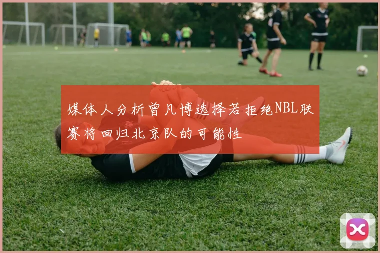 媒体人分析曾凡博选择若拒绝NBL联赛将回归北京队的可能性