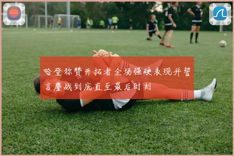 哈登称赞开拓者全场强硬表现并誓言鏖战到底直至最后时刻